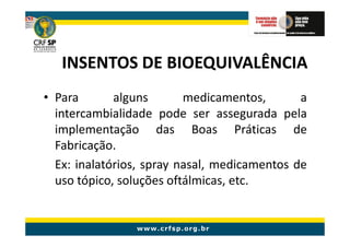 INSENTOS DE BIOEQUIVALÊNCIA
• Para       alguns       medicamentos,       a
  intercambialidade pode ser assegurada pela
  implementação das Boas Práticas de
  Fabricação.
  Ex: inalatórios, spray nasal, medicamentos de
  uso tópico, soluções oftálmicas, etc.
 