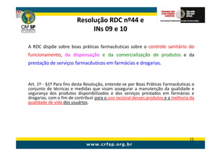 Resolução RDC nº44 e
                              INs 09 e 10

A RDC dispõe sobre boas práticas farmacêuticas sobre o controle sanitário do
funcionamento, da dispensação e da comercialização de produtos e da
prestação de serviços farmacêuticos em farmácias e drogarias.



Art. 1º - §1º Para fins desta Resolução, entende-se por Boas Práticas Farmacêuticas o
conjunto de técnicas e medidas que visam assegurar a manutenção da qualidade e
segurança dos produtos disponibilizados e dos serviços prestados em farmácias e
drogarias, com o fim de contribuir para o uso racional desses produtos e a melhoria da
qualidade de vida dos usuários.




                                                                                   13
 