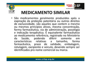 MEDICAMENTO SIMILAR
• São medicamentos geralmente produzidos após a
  expiração da proteção patentária ou outros direitos
  de exclusividade, são aqueles que contem o mesmo
  ou mesmos princípios ativos, mesma concentração,
  forma farmacêutica, via de administração, posologia
  e indicação terapêutica. É equivalente farmacêutico
  ao medicamento referência, registrado no Ministério
  da Saúde, podendo diferir somente em
  características relativas a tamanho, forma
  farmacêutica, prazo de validade, embalagem,
  rotulagem, excipiente e veiculo, devendo sempre ser
  identificados pro nome comercial ou marca.
 