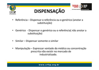 DISPENSAÇÃO
• Referência – Dispensar o referência ou o genérico (anotar a
                     substituição)

• Genérico - Dispensar o genérico ou o referência( não anotar a
            substituição)

• Similar – Dispensar somente o similar

• Manipulação – Expressar vontade do médico ou concentração
              prescrita não existir no mercado de
                      industrializado.
 