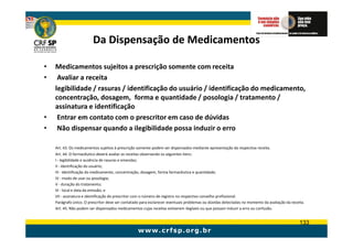Da Dispensação de Medicamentos

•   Medicamentos sujeitos a prescrição somente com receita
•    Avaliar a receita
    legibilidade / rasuras / identificação do usuário / identificação do medicamento,
    concentração, dosagem, forma e quantidade / posologia / tratamento /
    assinatura e identificação
•    Entrar em contato com o prescritor em caso de dúvidas
•    Não dispensar quando a ilegibilidade possa induzir o erro

    Art. 43. Os medicamentos sujeitos à prescrição somente podem ser dispensados mediante apresentação da respectiva receita.
    Art. 44. O farmacêutico deverá avaliar as receitas observando os seguintes itens:
    I - legibilidade e ausência de rasuras e emendas;
    II - identificação do usuário;
    III - identificação do medicamento, concentração, dosagem, forma farmacêutica e quantidade;
    IV - modo de usar ou posologia;
    V - duração do tratamento;
    VI - local e data da emissão; e
    VII - assinatura e identificação do prescritor com o número de registro no respectivo conselho profissional.
    Parágrafo único. O prescritor deve ser contatado para esclarecer eventuais problemas ou dúvidas detectadas no momento da avaliação da receita.
    Art. 45. Não podem ser dispensados medicamentos cujas receitas estiverem ilegíveis ou que possam induzir a erro ou confusão.


                                                                                                                                               133
 