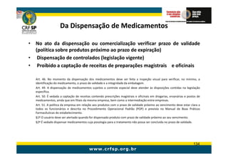 Da Dispensação de Medicamentos

• No ato da dispensação ou comercialização verificar prazo de validade
  (política sobre produtos próximo ao prazo de expiração)
• Dispensação de controlados (legislação vigente)
• Proibido a captação de receitas de preparações magistrais e oficinais

   Art. 46. No momento da dispensação dos medicamentos deve ser feita a inspeção visual para verificar, no mínimo, a
   identificação do medicamento, o prazo de validade e a integridade da embalagem.
   Art. 49. A dispensação de medicamentos sujeitos a controle especial deve atender às disposições contidas na legislação
   específica.
   Art. 50. É vedada a captação de receitas contendo prescrições magistrais e oficinais em drogarias, ervanárias e postos de
   medicamentos, ainda que em filiais da mesma empresa, bem como a intermediação entre empresas.
   Art. 51. A política da empresa em relação aos produtos com o prazo de validade próximo ao vencimento deve estar clara a
   todos os funcionários e descrita no Procedimento Operacional Padrão (POP) e prevista no Manual de Boas Práticas
   Farmacêuticas do estabelecimento.
   §1º O usuário deve ser alertado quando for dispensado produto com prazo de validade próximo ao seu vencimento.
   §2º É vedado dispensar medicamentos cuja posologia para o tratamento não possa ser concluída no prazo de validade.




                                                                                                                       134
 
