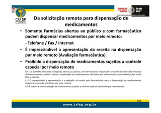 Da solicitação remota para dispensação de
                        medicamentos
• Somente Farmácias abertas ao público e com farmacêutico
  podem dispensar medicamentos por meio remoto:
  - Telefone / Fax / Internet
• É imprescindível a apresentação da receita na dispensação
  por meio remoto (Avaliação farmacêutica)
• Proibido a dispensação de medicamentos sujeitos a controle
  especial por meio remoto
  Art. 52. Somente farmácias e drogarias abertas ao público, com farmacêutico responsável presente durante todo o horário
  de funcionamento, podem realizar a dispensação de medicamentos solicitados por meio remoto, como telefone, fac-símile
  (fax) e internet.
  §1º É imprescindível a apresentação e a avaliação da receita pelo farmacêutico para a dispensação de medicamentos
  sujeitos à prescrição,solicitados por meio remoto.
  §2º É vedada a comercialização de medicamentos sujeitos a controle especial solicitados por meio remoto.




                                                                                                                    136
 
