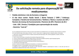 Da solicitação remota para dispensação de
                           medicamentos
•   Pedido eletrônico ( site da farmácia e drogaria)
•   O site deve conter: Razão Social / Nome fantasia / CNPJ / Endereço
    Completo / Horário de funcionamento / Telefone / Nome e numero de CRF /
    Numero da Licença de funcionamento / Numero da AFE / Numero da AE /
    - Link : CRF / Anvisa / Condições para apresentação da receita
    - Domínio: “com.br”

    Art. 53. O pedido pela internet deve ser feito por meio do sítio eletrônico do estabelecimento ou da respectiva rede de farmácia ou drogaria.
    §1º O sítio eletrônico deve utilizar apenas o domínio “.com.br”, e deve conter, na página principal, os seguintes dados e informações:
    I – razão social e nome fantasia da farmácia ou drogaria responsável pela dispensação, CNPJ, endereço geográfico completo, horário de
    funcionamento e telefone;
    II - nome e número de inscrição no Conselho do Farmacêutico Responsável Técnico;
    III - Licença ou Alvará Sanitário expedido pelo órgão Estadual ou Municipal de Vigilância Sanitária, segundo legislação vigente;
    IV – Autorização de Funcionamento de Empresa (AFE) expedida pela Anvisa;
    V – Autorização Especial de Funcionamento (AE) para farmácias, quando aplicável; e
    VI – link direto para informações sobre:
    a) nome e número de inscrição no Conselho do Farmacêutico, no momento do atendimento;
    b) mensagens de alerta e recomendações sanitárias determinadas pela Anvisa;
    c) condição de que os medicamentos sob prescrição só serão dispensados mediante a apresentação da receita e o meio pelo qual deve ser
    apresentada ao estabelecimento (fac-símile; e-mail ou outros).

                                                                                                                                           137
 