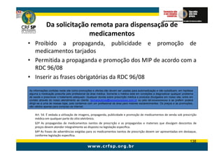Da solicitação remota para dispensação de
                           medicamentos
• Proibido a propaganda, publicidade e promoção de
  medicamentos tarjados
• Permitida a propaganda e promoção dos MIP de acordo com a
  RDC 96/08
• Inserir as frases obrigatórias da RDC 96/08
As informações contidas neste site como promoções e ofertas,não devem ser usadas para automedicação e não substituem, em hipótese
alguma a medicação prescrita pelo profissional da área médica. Somente o médico está em condições a diagnosticar qualquer problema
de saúde e prescrever o tratamento adequado. Qualquer dúvida sobre prescrição médica e produtos divulgados em nosso site, entre em
contato através do nosso atendimento ao cliente: farmaceuticos@xxxxxxxxxxxxxx.com.br ou pelo tel:xxxxxxxxxxxx e se preferir poderá
dirigir-se a uma de nossas lojas, pois contamos com um profissional da área para maiores esclarecimentos. Os preços e as promoções,
são válidos apenas para compras via Internet.


    Art. 54. É vedada a utilização de imagens, propaganda, publicidade e promoção de medicamentos de venda sob prescrição
    médica em qualquer parte do sítio eletrônico.
    §3º As propagandas de medicamentos isentos de prescrição e as propagandas e materiais que divulgam descontos de
    preços devem atender integralmente ao disposto na legislação específica.
    §4º As frases de advertências exigidas para os medicamentos isentos de prescrição devem ser apresentadas em destaque,
    conforme legislação específica.
                                                                                                                                138
 