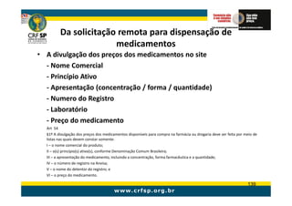 Da solicitação remota para dispensação de
                       medicamentos
• A divulgação dos preços dos medicamentos no site
  - Nome Comercial
  - Princípio Ativo
  - Apresentação (concentração / forma / quantidade)
  - Numero do Registro
  - Laboratório
  - Preço do medicamento
  Art 54
  §1º A divulgação dos preços dos medicamentos disponíveis para compra na farmácia ou drogaria deve ser feita por meio de
  listas nas quais devem constar somente:
  I – o nome comercial do produto;
  II – o(s) princípio(s) ativo(s), conforme Denominação Comum Brasileira;
  III – a apresentação do medicamento, incluindo a concentração, forma farmacêutica e a quantidade;
  IV – o número de registro na Anvisa;
  V – o nome do detentor do registro; e
  VI – o preço do medicamento.

                                                                                                                   139
 