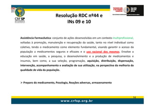 Resolução RDC nº44 e
                                 INs 09 e 10


Assistência Farmacêutica: conjunto de ações desenvolvidas em um contexto multiprofissional,
voltadas à promoção, manutenção e recuperação da saúde, tanto no nível individual como
coletivo, tendo o medicamento como elemento fundamental, visando garantir o acesso da
população a medicamentos seguros e eficazes e o uso racional dos mesmos. Envolve a
educação em saúde, a pesquisa, o desenvolvimento e a produção de medicamentos e
insumos, bem como, a sua seleção, programação, aquisição, distribuição, dispensação,
intervenção, acompanhamento e avaliação de sua utilização, na perspectiva da melhoria da
qualidade de vida da população.



  Preparo do medicamento, Posologia, Reações adversas, armazenamento




                                                                                          14
 