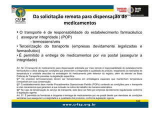 Da solicitação remota para dispensação de
                             medicamentos
• O transporte é de responsabilidade do estabelecimento farmacêutico
( assegurar integridade ) (POP)
         - termossensíveis
• Terceirização do transporte (empresas devidamente legalizadas e
farmacêutico)
• É permitido a entrega de medicamentos por via postal (assegurar a
integridade)

Art. 56. O transporte do medicamento para dispensação solicitada por meio remoto é responsabilidade do estabelecimento
farmacêutico e deve assegurar condições que preservem a integridade e qualidade do produto, respeitando as restrições de
temperatura e umidade descritas na embalagem do medicamento pelo detentor do registro, além de atender as Boas
Práticas de Transporte previstas na legislação específica.
§1º Os produtos termossensíveis devem ser transportados em embalagens especiais que mantenham temperatura
compatível com sua conservação.
§3º O estabelecimento deve manter Procedimentos Operacionais Padrão (POPs) contendo as condições para o transporte
e criar mecanismos que garantam a sua inclusão na rotina de trabalho de maneira sistemática.
§4º No caso de terceirização do serviço de transporte, este deve ser feito por empresa devidamente regularizada conforme
a legislação vigente.
Art. 57. É permitida às farmácias e drogarias a entrega de medicamentos por via postal desde que atendidas as condições
sanitárias que assegurem a integridade e a qualidade dos produtos, conforme legislação vigente.
                                                                                                                 140
 