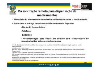 Da solicitação remota para dispensação de
                       medicamentos
• O usuário do meio remoto tem direito a orientação sobre o medicamento
• Junto com a entrega deve ir um cartão ou material impresso
              - Nome do farmacêutico
              - Telefone
              - Endereço
              - Recomendação para entrar em contato com farmacêutico no
              caso de duvidas sobre o medicamentos
Art. 58. O estabelecimento farmacêutico deve assegurar ao usuário o direito à informação e orientação quanto ao uso de
medicamentos
solicitados por meio remoto.
§1º Para os fins deste artigo, deve ser garantido aos usuários meios para comunicação direta e imediata com o Farmacêutico
Responsável
Técnico, ou seu substituto, presente no estabelecimento.
§2º Junto ao medicamento solicitado deve ser entregue cartão, ou material impresso equivalente, com o nome do farmacêutico,
telefone e
endereço do estabelecimento, contendo recomendação ao usuário para que entre em contato com o farmacêutico em caso de
dúvidas ou para receber
orientações relativas ao uso do medicamento.
                                                                                                                        141
 