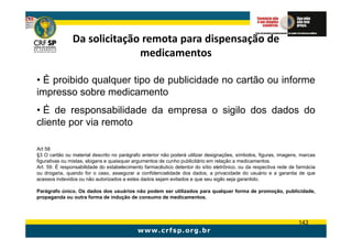 Da solicitação remota para dispensação de
                             medicamentos

• É proibido qualquer tipo de publicidade no cartão ou informe
impresso sobre medicamento
• É de responsabilidade da empresa o sigilo dos dados do
cliente por via remoto

Art 58
§3 O cartão ou material descrito no parágrafo anterior não poderá utilizar designações, símbolos, figuras, imagens, marcas
figurativas ou mistas, slogans e quaisquer argumentos de cunho publicitário em relação a medicamentos.
Art. 59. É responsabilidade do estabelecimento farmacêutico detentor do sítio eletrônico, ou da respectiva rede de farmácia
ou drogaria, quando for o caso, assegurar a confidencialidade dos dados, a privacidade do usuário e a garantia de que
acessos indevidos ou não autorizados a estes dados sejam evitados e que seu sigilo seja garantido.

Parágrafo único. Os dados dos usuários não podem ser utilizados para qualquer forma de promoção, publicidade,
propaganda ou outra forma de indução de consumo de medicamentos.




                                                                                                                   143
 