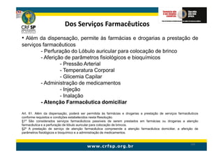 Dos Serviços Farmacêuticos
• Além da dispensação, permite às farmácias e drogarias a prestação de
serviços farmacêuticos
        - Perfuração do Lóbulo auricular para colocação de brinco
        - Aferição de parâmetros fisiológicos e bioquímicos
                 - Pressão Arterial
                 - Temperatura Corporal
                 - Glicemia Capilar
        - Administração de medicamentos
                 - Injeção
                 - Inalação
        - Atenção Farmacêutica domiciliar

Art. 61. Além da dispensação, poderá ser permitida às farmácias e drogarias a prestação de serviços farmacêuticos
conforme requisitos e condições estabelecidos nesta Resolução.
§1º São considerados serviços farmacêuticos passíveis de serem prestados em farmácias ou drogarias a atenção
farmacêutica e a perfuração de lóbulo auricular para colocação de brincos.
§2º A prestação de serviço de atenção farmacêutica compreende a atenção farmacêutica domiciliar, a aferição de
parâmetros fisiológicos e bioquímico e a administração de medicamentos.


                                                                                                            145
 