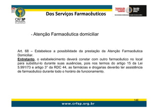 Dos Serviços Farmacêuticos


        - Atenção Farmacêutica domiciliar



Art. 68 – Estabelece a possibilidade da prestação da Atenção Farmacêutica
Domiciliar.
Entretanto, o estabelecimento deverá constar com outro farmacêutico no local
para substituí-lo durante suas ausências, pois nos termos do artigo 15 da Lei
5.991/73 e artigo 3° da RDC 44, as farmácias e drogarias deverão ter assistência
de farmacêutico durante todo o horário de funcionamento.




                                                                          146
 