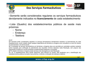 Dos Serviços Farmacêuticos

• Somenteserão considerados regulares os serviços farmacêuticos
devidamente indicados no licenciamento de cada estabelecimento

• Lista (Quadro) dos estabelecimentos públicos de saúde mais
próximos
    - Nome
    - Endereço
    - Telefone
Art 61
§3º Somente serão considerados regulares os serviços farmacêuticos devidamente indicados no licenciamento de cada
estabelecimento, sendo vedado utilizar qualquer dependência da farmácia ou drogaria como consultório ou outro fim diverso
do licenciamento, nos termos da lei.
§4º A prestação de serviços farmacêuticos em farmácias e drogarias deve ser permitida por autoridade sanitária mediante
prévia inspeção para verificação do atendimento aos requisitos mínimos dispostos nesta Resolução, sem prejuízo das
disposições contidas em normas sanitárias complementares estaduais e municipais.
§5º É vedado à farmácia e drogaria prestar serviços não abrangidos por esta Resolução.
Art. 62. O estabelecimento deve manter disponível, para informar ao usuário, lista atualizada com a identificação dos
estabelecimentos públicos de saúde mais próximos, contendo a indicação de endereço e telefone.

                                                                                                                  147
 