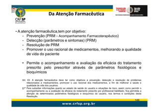 Da Atenção Farmacêutica


• A atenção farmacêutica,tem por objetivo:
     - Prevenção (PRM - Acompanhamento Farmacoterapêutico)
   - Detecção (parâmetros e sintomas) (PRM)
   - Resolução de PRM
   - Promover o uso racional de medicamentos, melhorando a qualidade
     de vida do paciente

   • Permite o acompanhamento e avaliação da eficácia do tratamento
     prescrito pelo prescritor através de parâmetros fisiológicos e
     bioquímicos

   Art. 63. A atenção farmacêutica deve ter como objetivos a prevenção, detecção e resolução de problemas
       relacionados a medicamentos, promover o uso racional dos medicamentos, a fim de melhorar a saúde e
       qualidade de vida dos usuários.
   §1º Para subsidiar informações quanto ao estado de saúde do usuário e situações de risco, assim como permitir o
       acompanhamento ou a avaliação da eficácia do tratamento prescrito por profissional habilitado, fica permitida a
       aferição de determinados parâmetros fisiológicos e bioquímico do usuário, nos termos e condições desta
       Resolução.
                                                                                                               149
 