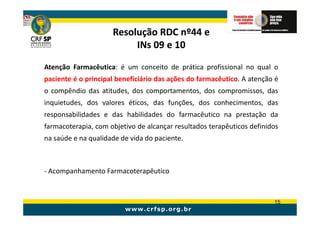Resolução RDC nº44 e
                          INs 09 e 10

Atenção Farmacêutica: é um conceito de prática profissional no qual o
paciente é o principal beneficiário das ações do farmacêutico. A atenção é
o compêndio das atitudes, dos comportamentos, dos compromissos, das
inquietudes, dos valores éticos, das funções, dos conhecimentos, das
responsabilidades e das habilidades do farmacêutico na prestação da
farmacoterapia, com objetivo de alcançar resultados terapêuticos definidos
na saúde e na qualidade de vida do paciente.



- Acompanhamento Farmacoterapêutico


                                                                        15
 