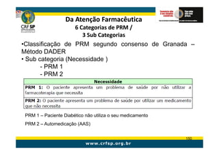 Da Atenção Farmacêutica
                   6 Categorias de PRM /
                      3 Sub Categorias
•Classificação de PRM segundo consenso de Granada –
Método DADER
• Sub categoria (Necessidade )
       - PRM 1
       - PRM 2




 PRM 1 – Paciente Diabético não utiliza o seu medicamento
 PRM 2 – Automedicação (AAS)


                                                            150
 