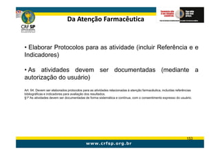 Da Atenção Farmacêutica


• Elaborar Protocolos para as atividade (incluir Referência e e
Indicadores)

• As atividades devem ser documentadas (mediante a
autorização do usuário)
Art. 64. Devem ser elaborados protocolos para as atividades relacionadas à atenção farmacêutica, incluídas referências
bibliográficas e indicadores para avaliação dos resultados.
§1º As atividades devem ser documentadas de forma sistemática e contínua, com o consentimento expresso do usuário.




                                                                                                                  153
 