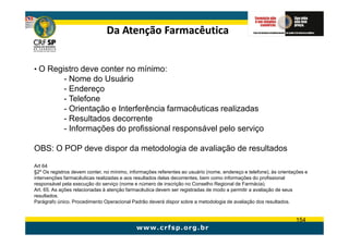 Da Atenção Farmacêutica


• O Registro deve conter no mínimo:
             - Nome do Usuário
             - Endereço
             - Telefone
             - Orientação e Interferência farmacêuticas realizadas
             - Resultados decorrente
             - Informações do profissional responsável pelo serviço

OBS: O POP deve dispor da metodologia de avaliação de resultados

Art 64
§2º Os registros devem conter, no mínimo, informações referentes ao usuário (nome, endereço e telefone), às orientações e
intervenções farmacêuticas realizadas e aos resultados delas decorrentes, bem como informações do profissional
responsável pela execução do serviço (nome e número de inscrição no Conselho Regional de Farmácia).
Art. 65. As ações relacionadas à atenção farmacêutica devem ser registradas de modo a permitir a avaliação de seus
resultados.
Parágrafo único. Procedimento Operacional Padrão deverá dispor sobre a metodologia de avaliação dos resultados.


                                                                                                                   154
 