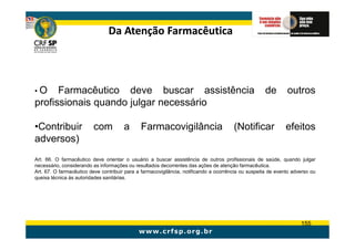 Da Atenção Farmacêutica




•O    Farmacêutico deve buscar assistência                                                           de       outros
profissionais quando julgar necessário

•Contribuir              com           a      Farmacovigilância                        (Notificar            efeitos
adversos)
Art. 66. O farmacêutico deve orientar o usuário a buscar assistência de outros profissionais de saúde, quando julgar
necessário, considerando as informações ou resultados decorrentes das ações de atenção farmacêutica.
Art. 67. O farmacêutico deve contribuir para a farmacovigilância, notificando a ocorrência ou suspeita de evento adverso ou
queixa técnica às autoridades sanitárias.




                                                                                                                    155
 