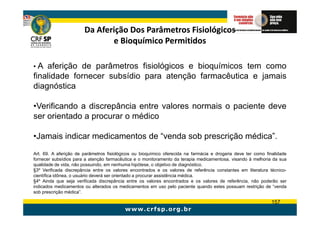 Da Aferição Dos Parâmetros Fisiológicos
                              e Bioquímico Permitidos

•A  aferição de parâmetros fisiológicos e bioquímicos tem como
finalidade fornecer subsídio para atenção farmacêutica e jamais
diagnóstica

•Verificando a discrepância entre valores normais o paciente deve
ser orientado a procurar o médico

•Jamais indicar medicamentos de “venda sob prescrição médica”.
Art. 69. A aferição de parâmetros fisiológicos ou bioquímico oferecida na farmácia e drogaria deve ter como finalidade
fornecer subsídios para a atenção farmacêutica e o monitoramento da terapia medicamentosa, visando à melhoria da sua
qualidade de vida, não possuindo, em nenhuma hipótese, o objetivo de diagnóstico.
§3º Verificada discrepância entre os valores encontrados e os valores de referência constantes em literatura técnico-
científica idônea, o usuário deverá ser orientado a procurar assistência médica.
§4º Ainda que seja verificada discrepância entre os valores encontrados e os valores de referência, não poderão ser
indicados medicamentos ou alterados os medicamentos em uso pelo paciente quando estes possuam restrição de “venda
sob prescrição médica”.

                                                                                                              157
 