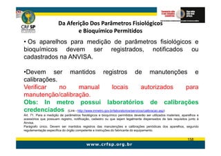 Da Aferição Dos Parâmetros Fisiológicos
                              e Bioquímico Permitidos
• Os aparelhos para medição de parâmetros fisiológicos e
bioquímicos devem ser registrados, notificados ou
cadastrados na ANVISA.

•Devem ser mantidos registros de manutenções e
calibrações.
Verificar    no       manual                 locais                autorizados       para
manutenção/calibração.
Obs: In metro possui laboratórios de calibrações
credenciados (Link - http://www.inmetro.gov.br/laboratorios/servicos/calibracao.asp)
Art. 71. Para a medição de parâmetros fisiológicos e bioquímico permitidos deverão ser utilizados materiais, aparelhos e
acessórios que possuam registro, notificação, cadastro ou que sejam legalmente dispensados de tais requisitos junto à
Anvisa.
Parágrafo único. Devem ser mantidos registros das manutenções e calibrações periódicas dos aparelhos, segundo
regulamentação específica do órgão competente e instruções do fabricante do equipamento.

                                                                                                                158
 