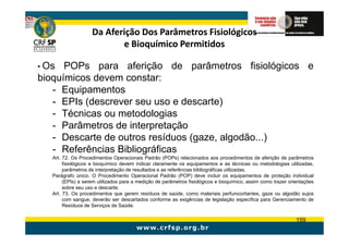Da Aferição Dos Parâmetros Fisiológicos
                           e Bioquímico Permitidos

• Os  POPs para aferição de parâmetros fisiológicos e
bioquímicos devem constar:
   - Equipamentos
   - EPIs (descrever seu uso e descarte)
   - Técnicas ou metodologias
   - Parâmetros de interpretação
   - Descarte de outros resíduos (gaze, algodão...)
   - Referências Bibliográficas
   Art. 72. Os Procedimentos Operacionais Padrão (POPs) relacionados aos procedimentos de aferição de parâmetros
        fisiológicos e bioquímico devem indicar claramente os equipamentos e as técnicas ou metodologias utilizadas,
        parâmetros de interpretação de resultados e as referências bibliográficas utilizadas.
   Parágrafo único. O Procedimento Operacional Padrão (POP) deve incluir os equipamentos de proteção individual
        (EPIs) a serem utilizados para a medição de parâmetros fisiológicos e bioquímico, assim como trazer orientações
        sobre seu uso e descarte.
   Art. 73. Os procedimentos que gerem resíduos de saúde, como materiais perfurocortantes, gaze ou algodão sujos
        com sangue, deverão ser descartados conforme as exigências de legislação específica para Gerenciamento de
        Resíduos de Serviços de Saúde.

                                                                                                               159
 