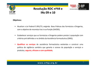 Resolução RDC nº44 e
                             INs 09 e 10

Objetivos:


 • Atualizar a Lei Federal 5.991/73, exigindo Boas Práticas das Farmácias e Drogarias,
    com o objetivo de reconduzi-las à sua função (SAÚDE);


 • Estabelecer serviços que as Farmácias e Drogarias podem prestar à população com
    critérios pré-definidos e no âmbito da Assistência Farmacêutica (OMS);


 • Qualificar os serviços de assistência farmacêutica existentes e construir uma
    política de vigilância sanitária que garanta o acesso da população a serviços e
    produtos, seguros, eficazes e com qualidade;




                                                                                     16
 