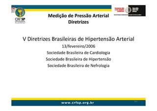Medição de Pressão Arterial
                  Diretrizes


V Diretrizes Brasileiras de Hipertensão Arterial
                 13/fevereiro/2006
         Sociedade Brasileira de Cardiologia
         Sociedade Brasileira de Hipertensão
          Sociedade Brasileira de Nefrologia




                                               161
 
