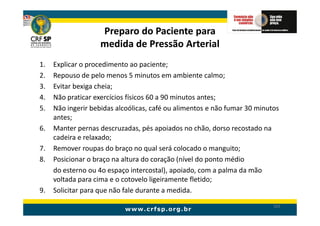 Preparo do Paciente para
                    medida de Pressão Arterial
1.   Explicar o procedimento ao paciente;
2.   Repouso de pelo menos 5 minutos em ambiente calmo;
3.   Evitar bexiga cheia;
4.   Não praticar exercícios físicos 60 a 90 minutos antes;
5.   Não ingerir bebidas alcoólicas, café ou alimentos e não fumar 30 minutos
     antes;
6.   Manter pernas descruzadas, pés apoiados no chão, dorso recostado na
     cadeira e relaxado;
7.   Remover roupas do braço no qual será colocado o manguito;
8.   Posicionar o braço na altura do coração (nível do ponto médio
     do esterno ou 4o espaço intercostal), apoiado, com a palma da mão
     voltada para cima e o cotovelo ligeiramente fletido;
9.   Solicitar para que não fale durante a medida.
                                                                           163
 
