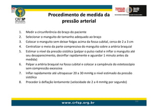 Procedimento de medida da
                            pressão arterial

1.   Medir a circunferência do braço do paciente
2.   Selecionar o manguito de tamanho adequado ao braço
3.   Colocar o manguito sem deixar folgas acima da fossa cubital, cerca de 2 a 3 cm
4.   Centralizar o meio da parte compressiva do manguito sobre a artéria braquial
5.   Estimar o nível da pressão sistólica (palpar o pulso radial e inflar o manguito até
     seu desaparecimento, desinflar rapidamente e aguardar 1 minuto antes da
     medida)
6.   Palpar a artéria braquial na fossa cubital e colocar a campânula do estetoscópio
     sem compressão excessiva
7.   Inflar rapidamente até ultrapassar 20 a 30 mmHg o nível estimado da pressão
     sistólica
8.   Proceder à deflação lentamente (velocidade de 2 a 4 mmHg por segundo)




                                                                                           164
 