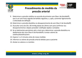 Procedimento de medida da
                          pressão arterial
9. Determinar a pressão sistólica na ausculta do primeiro som (fase I de Korotkoff),
    que é um som fraco seguido de batidas regulares, e, após, aumentar ligeiramente
    a velocidade de deflação
10. Determinar a pressão diastólica no desaparecimento do som (fase V de Korotkoff)
11. Auscultar cerca de 20 a 30 mmHg abaixo do último som para confirmar seu
    desaparecimento e depois proceder à deflação rápida e completa
12. Se os batimentos persistirem até o nível zero, determinar a pressão diastólica no
    abafamento dos sons (fase IV de Korotkoff) e anotar valores da
    sistólica/diastólica/zero
13. Esperar 1 a 2 minutos antes de novas medidas
14. Informar os valores de pressão arterial obtidos para o paciente
15. Anotar os valores e o membro




                                                                                   165
 