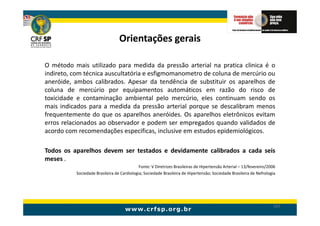 Orientações gerais

O método mais utilizado para medida da pressão arterial na pratica clinica é o
indireto, com técnica auscultatória e esfigmomanometro de coluna de mercúrio ou
aneróide, ambos calibrados. Apesar da tendência de substituir os aparelhos de
coluna de mercúrio por equipamentos automáticos em razão do risco de
toxicidade e contaminação ambiental pelo mercúrio, eles continuam sendo os
mais indicados para a medida da pressão arterial porque se descalibram menos
frequentemente do que os aparelhos aneróides. Os aparelhos eletrônicos evitam
erros relacionados ao observador e podem ser empregados quando validados de
acordo com recomendações especificas, inclusive em estudos epidemiológicos.

Todos os aparelhos devem ser testados e devidamente calibrados a cada seis
meses .
                                            Fonte: V Diretrizes Brasileiras de Hipertensão Arterial – 13/fevereiro/2006
          Sociedade Brasileira de Cardiologia; Sociedade Brasileira de Hipertensão; Sociedade Brasileira de Nefrologia




                                                                                                                     167
 