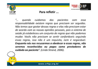 Para refletir ...

“... quando cuidamos dos pacientes com essa
responsabilidade existem regras que precisam ser seguidas.
Não temos que gostar dessas regras e elas não precisam estar
de acordo com as nossas opiniões pessoais, pois o sistema de
saúde já estabeleceu um conjunto de regras que não podemos
mudar. Vocês não precisam se sentir confortáveis seguindo
essas regras, isso não é um requisito, nem é negociável.
Enquanto nós nos recusarmos a obedecer a essas regras, não
seremos reconhecidos ou pagos como prestadores de
cuidado ao paciente”. (Linda Strand, 2006).
 
