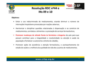 Resolução RDC nº44 e
                               INs 09 e 10
Objetivos:

  • Evitar o uso indiscriminado de medicamentos, visando diminuir o número de
     internações hospitalares provocadas por reações adversas;

  • Harmonizar e disciplinar questões relacionadas à dispensação e ao comércio de
     medicamentos, correlatos e alimentos e a prestação de serviços farmacêuticos;

  • Promover mudanças de atitude frente às farmácias e drogarias do país para que
     possam contribuir para a integralidade e resolutividade na atenção à saúde da
     população e fortalecer a autonomia e direito do cidadão;

  • Promover ações de assistência e atenção farmacêutica, o acompanhamento do
     estado de saúde e a melhoria da qualidade de vida dos usuários de medicamentos.




                                                                                       17
 