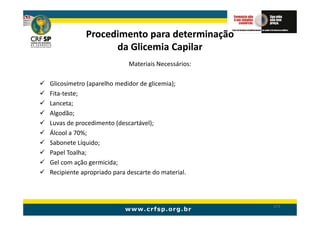 Procedimento para determinação
                  da Glicemia Capilar
                           Materiais Necessários:

Glicosímetro (aparelho medidor de glicemia);
Fita-teste;
Lanceta;
Algodão;
Luvas de procedimento (descartável);
Álcool a 70%;
Sabonete Líquido;
Papel Toalha;
Gel com ação germicida;
Recipiente apropriado para descarte do material.



                                                    171
 