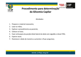 Procedimento para determinação
                         da Glicemia Capilar

                                       Atividades:

1.   Preparar o material necessário;
2.   Lavar as mãos;
3.   Explicar o procedimento ao paciente;
4.   Colocar as luvas;
5.   Fazer antissepsia da porção distal lateral do dedo com algodão e álcool 70%;
6.   Esperar secar;
7.   Posicionar o dedo de maneira a aumentar o fluxo sanguineo;




                                                                                    172
 
