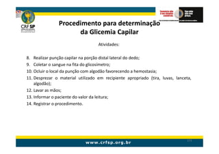 Procedimento para determinação
                      da Glicemia Capilar
                                   Atividades:

8. Realizar punção capilar na porção distal lateral do dedo;
9. Coletar o sangue na fita do glicosímetro;
10. Ocluir o local da punção com algodão favorecendo a hemostasia;
11. Desprezar o material utilizado em recipiente apropriado (tira, luvas, lanceta,
    algodão);
12. Lavar as mãos;
13. Informar o paciente do valor da leitura;
14. Registrar o procedimento.




                                                                               173
 