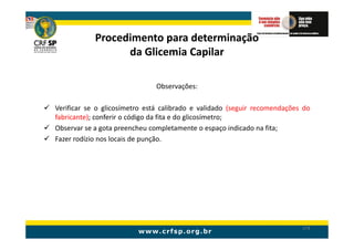 Procedimento para determinação
                  da Glicemia Capilar

                              Observações:

Verificar se o glicosímetro está calibrado e validado (seguir recomendações do
fabricante); conferir o código da fita e do glicosímetro;
Observar se a gota preencheu completamente o espaço indicado na fita;
Fazer rodízio nos locais de punção.




                                                                           174
 