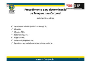 Procedimento para determinação
                de Temperatura Corporal
                           Materiais Necessários:



Termômetro clínico (mercúrio ou digital)
Algodão;
Álcool a 70%;
Sabonete líquido;
Papel toalha;
Gel com ação germicida;
Recipiente apropriado para descarte do material.




                                                    177
 
