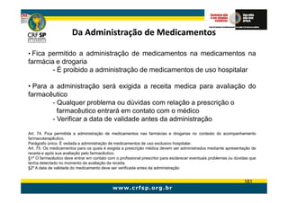Da Administração de Medicamentos

• Fica permitido a administração de medicamentos na medicamentos na
farmácia e drogaria
        - É proibido a administração de medicamentos de uso hospitalar

• Para a administração será exigida a receita medica para avaliação do
farmacêutico
        - Qualquer problema ou dúvidas com relação a prescrição o
          farmacêutico entrará em contato com o médico
        - Verificar a data de validade antes da administração

Art. 74. Fica permitida a administração de medicamentos nas farmácias e drogarias no contexto do acompanhamento
farmacoterapêutico.
Parágrafo único. É vedada a administração de medicamentos de uso exclusivo hospitalar.
Art. 75. Os medicamentos para os quais é exigida a prescrição médica devem ser administrados mediante apresentação de
receita e após sua avaliação pelo farmacêutico.
§1º O farmacêutico deve entrar em contato com o profissional prescritor para esclarecer eventuais problemas ou dúvidas que
tenha detectado no momento da avaliação da receita.
§2º A data de validade do medicamento deve ser verificada antes da administração.


                                                                                                                   181
 
