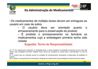 Da Administração de Medicamentos


• Osmedicamentos de múltipla doses devem ser entregues ao
usuário em caso de sobra
       - O usuário deve ser orientado quanto o
       armazenamento para a preservação do produto
       - É proibido o armazenamento na farmácia os
       medicamentos cujo a embalagem primária tenha sido
       violada
            Sugestão: Termo de Responsabilidade
Art. 76. Os medicamentos adquiridos no estabelecimento, a serem utilizados na prestação de serviços de que trata esta
seção, cujas embalagens permitam múltiplas doses, devem ser entregues ao usuário após a administração, no caso de
sobra.
§1º O usuário deve ser orientado quanto às condições de armazenamento necessárias à preservação da qualidade do
produto.
§2º É vedado o armazenamento em farmácias e drogarias de medicamentos cuja embalagem primária tenha sido violada.

                                                                                                               182
 