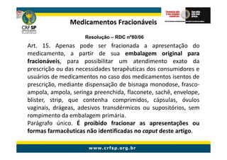 Medicamentos Fracionáveis
                     Resolução – RDC nº80/06
Art. 15. Apenas pode ser fracionada a apresentação do
medicamento, a partir de sua embalagem original para
fracionáveis, para possibilitar um atendimento exato da
prescrição ou das necessidades terapêuticas dos consumidores e
usuários de medicamentos no caso dos medicamentos isentos de
prescrição, mediante dispensação de bisnaga monodose, frasco-
ampola, ampola, seringa preenchida, flaconete, sachê, envelope,
blister, strip, que contenha comprimidos, cápsulas, óvulos
vaginais, drágeas, adesivos transdérmicos ou supositórios, sem
rompimento da embalagem primária.
Parágrafo único. É proibido fracionar as apresentações ou
formas farmacêuticas não identificadas no caput deste artigo.
 