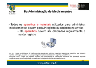 Da Administração de Medicamentos



• Todos os aparelhos e materiais utilizados para administrar
medicamentos devem possuir registro ou cadastro na Anvisa
      - Os aparelhos devem ser calibrados regularmente e
      manter registro




Art. 77. Para a administração de medicamentos deverão ser utilizados materiais, aparelhos e acessórios que possuam
registro, notificação, cadastro ou que sejam legalmente dispensados de tais requisitos junto à Anvisa.
Parágrafo único. Devem ser mantidos registros das manutenções e calibrações periódicas dos aparelhos, segundo
regulamentação específica do órgão competente e instruções do fabricante do equipamento.
                                                                                                            187
 