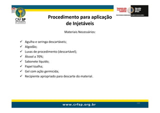 Procedimento para aplicação
                       de Injetáveis
                           Materiais Necessários:

Agulha e seringa descartáveis;
Algodão;
Luvas de procedimento (descartável);
Álcool a 70%;
Sabonete líquido;
Papel toalha;
Gel com ação germicida;
Recipiente apropriado para descarte do material.




                                                    189
 