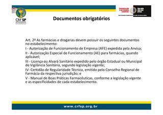 Documentos obrigatórios


Art. 2º As farmácias e drogarias devem possuir os seguintes documentos
no estabelecimento:
I - Autorização de Funcionamento de Empresa (AFE) expedida pela Anvisa;
II - Autorização Especial de Funcionamento (AE) para farmácias, quando
aplicável;
III - Licença ou Alvará Sanitário expedido pelo órgão Estadual ou Municipal
de Vigilância Sanitária, segundo legislação vigente;
IV- Certidão de Regularidade Técnica, emitido pelo Conselho Regional de
Farmácia da respectiva jurisdição; e
V - Manual de Boas Práticas Farmacêuticas, conforme a legislação vigente
e as especificidades de cada estabelecimento.
 