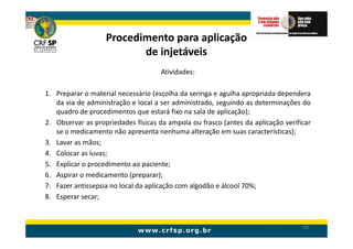 Procedimento para aplicação
                          de injetáveis
                                     Atividades:

1. Preparar o material necessário (escolha da seringa e agulha apropriada dependera
   da via de administração e local a ser administrado, seguindo as determinações do
   quadro de procedimentos que estará fixo na sala de aplicação);
2. Observar as propriedades físicas da ampola ou frasco (antes da aplicação verificar
   se o medicamento não apresenta nenhuma alteração em suas características);
3. Lavar as mãos;
4. Colocar as luvas;
5. Explicar o procedimento ao paciente;
6. Aspirar o medicamento (preparar);
7. Fazer antissepsia no local da aplicação com algodão e álcool 70%;
8. Esperar secar;


                                                                                  190
 
