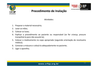 Procedimento de Inalação

                                  Atividades:

1. Preparar o material necessário;
2. Lavar as mãos;
3. Colocar as luvas;
4. Explicar o procedimento ao paciente ou responsável (se for criança, procure
   tranqüilizá-la para não assustá-la);
5. Colocar o medicamento no copo apropriado (seguindo orientação do receituário
   médico);
6. Conectar a máscara e colocá-la adequadamente no paciente;
7. Ligar o aparelho;




                                                                            196
 