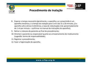 Procedimento de Inalação


8. Esperar o tempo necessário (geralmente, o aparelho a ar comprimido é um
    aparelho mecânico, e o tempo de inalação para 5 ml é de 15 a 20 minutos, já o
    aparelho ultra-sônico é eletrônico, a taxa de nebulização é de aproximadamente
    de 1 ml por minuto – confirmar no manual de instruções do aparelho);
9. Retirar a máscara do paciente ao final do procedimento;
10. Orientar o paciente ou responsável quanto ao armazenamento do medicamento
    (sugestão: termo de responsabilidade);
11. Registrar o procedimento;
12. Fazer a higienização do aparelho.




                                                                                     197
 