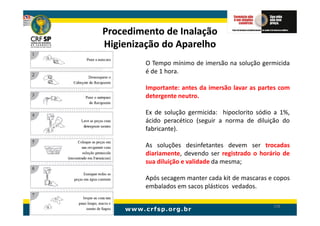 Procedimento de Inalação
Higienização do Aparelho
         O Tempo mínimo de imersão na solução germicida
         é de 1 hora.

         Importante: antes da imersão lavar as partes com
         detergente neutro.

         Ex de solução germicida: hipoclorito sódio a 1%,
         ácido peracético (seguir a norma de diluição do
         fabricante).

         As soluções desinfetantes devem ser trocadas
         diariamente, devendo ser registrado o horário de
         sua diluição e validade da mesma;

         Após secagem manter cada kit de mascaras e copos
         embalados em sacos plásticos vedados.

                                                   198
 