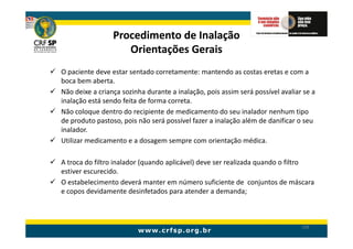 Procedimento de Inalação
                    Orientações Gerais
O paciente deve estar sentado corretamente: mantendo as costas eretas e com a
boca bem aberta.
Não deixe a criança sozinha durante a inalação, pois assim será possível avaliar se a
inalação está sendo feita de forma correta.
Não coloque dentro do recipiente de medicamento do seu inalador nenhum tipo
de produto pastoso, pois não será possível fazer a inalação além de danificar o seu
inalador.
Utilizar medicamento e a dosagem sempre com orientação médica.

A troca do filtro inalador (quando aplicável) deve ser realizada quando o filtro
estiver escurecido.
O estabelecimento deverá manter em número suficiente de conjuntos de máscara
e copos devidamente desinfetados para atender a demanda;



                                                                                199
 